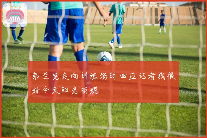 弗兰克走向训练场时回应记者我很好今天阳光明媚